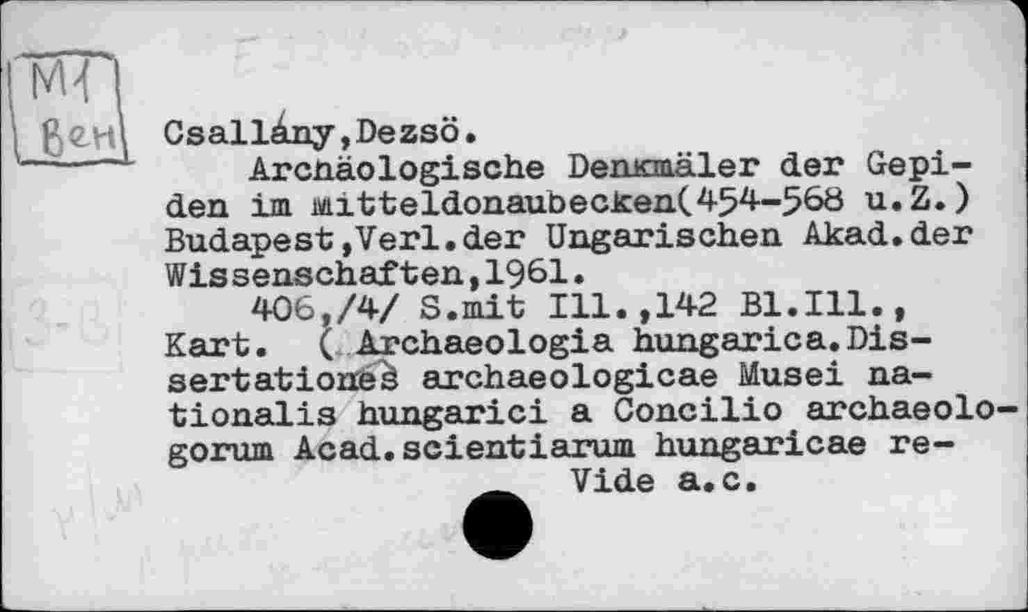 ﻿МГ|
Csallàny,Dezsô.
Arcnäologische Demcmäler der Gepi-den im mitteldonaubecken(454-56ö u.Z.) Budapest»Verl.der Ungarischen Akad.der Wissenschaften,1961.
406,/4/ S.mit Ill.,142 Bl.Ill., Kart. ( Archaeologia hungarica.Dissertationen archaeologicae Musei na-tionalis hungarici a Concilio archaeolo— gorum Acad.scientiarum hungaricae re-
Vide a.c.